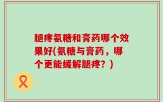 腿疼氨糖和膏药哪个效果好(氨糖与膏药，哪个更能缓解腿疼？)