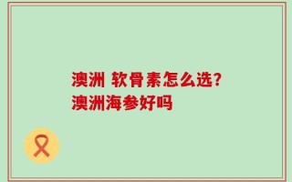 澳洲 软骨素怎么选？澳洲海参好吗