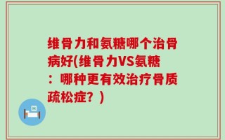 维骨力和氨糖哪个治骨病好(维骨力VS氨糖：哪种更有效治疗骨质疏松症？)
