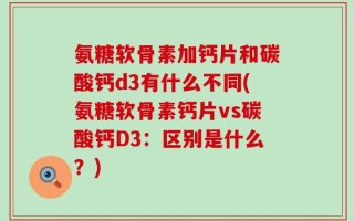 氨糖软骨素加钙片和碳酸钙d3有什么不同(氨糖软骨素钙片vs碳酸钙D3：区别是什么？)