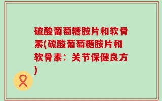 硫酸葡萄糖胺片和软骨素(硫酸葡萄糖胺片和软骨素：关节保健良方)