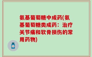 氨基葡萄糖中成药(氨基葡萄糖类成药：治疗关节痛和软骨损伤的常用药物)