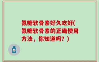 氨糖软骨素好久吃好(氨糖软骨素的正确使用方法，你知道吗？)