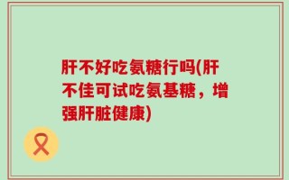 肝不好吃氨糖行吗(肝不佳可试吃氨基糖，增强肝脏健康)