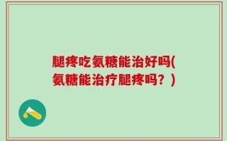 腿疼吃氨糖能治好吗(氨糖能治疗腿疼吗？)