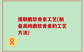 提取鹿软骨素工艺(制备高纯鹿软骨素的工艺方法)