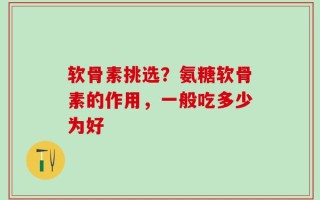 软骨素挑选？氨糖软骨素的作用，一般吃多少为好