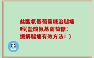 盐酸氨基葡萄糖治腿痛吗(盐酸氨基葡萄糖：缓解腿痛有效方法！)