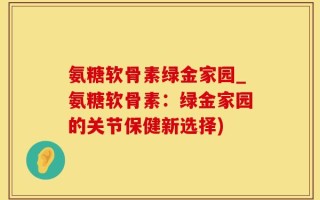 氨糖软骨素绿金家园_氨糖软骨素：绿金家园的关节保健新选择)