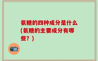 氨糖的四种成分是什么(氨糖的主要成分有哪些？)