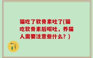 猫吃了软骨素吐了(猫吃软骨素后呕吐，养猫人需要注意些什么？)