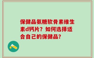 保健品氨糖软骨素维生素d钙片？如何选择适合自己的保健品？
