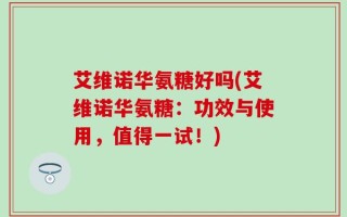艾维诺华氨糖好吗(艾维诺华氨糖：功效与使用，值得一试！)