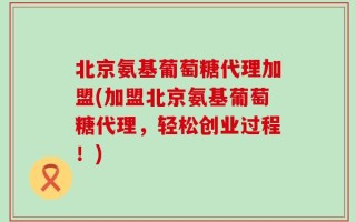 北京氨基葡萄糖代理加盟(加盟北京氨基葡萄糖代理，轻松创业过程！)