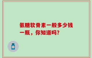 氨糖软骨素一般多少钱一瓶，你知道吗？