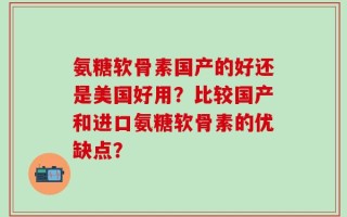 氨糖软骨素国产的好还是美国好用？比较国产和进口氨糖软骨素的优缺点？