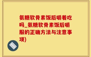 氨糖软骨素饭后嚼着吃吗_氨糖软骨素饭后嚼服的正确方法与注意事项)