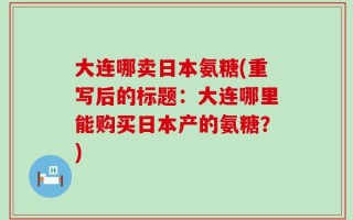 大连哪卖日本氨糖(重写后的标题：大连哪里能购买日本产的氨糖？)