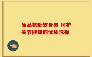 尚品氨糖软骨素 呵护关节健康的优质选择