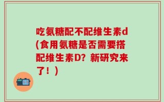 吃氨糖配不配维生素d(食用氨糖是否需要搭配维生素D？新研究来了！)