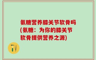 氨糖营养膝关节软骨吗(氨糖：为你的膝关节软骨提供营养之源)