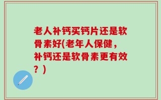 老人补钙买钙片还是软骨素好(老年人保健，补钙还是软骨素更有效？)