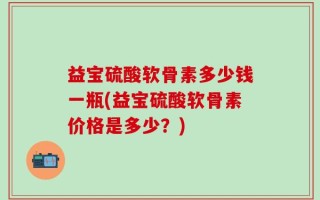 益宝硫酸软骨素多少钱一瓶(益宝硫酸软骨素价格是多少？)