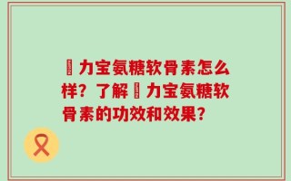 傦力宝氨糖软骨素怎么样？了解傦力宝氨糖软骨素的功效和效果？