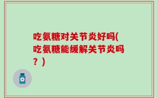 吃氨糖对关节炎好吗(吃氨糖能缓解关节炎吗？)