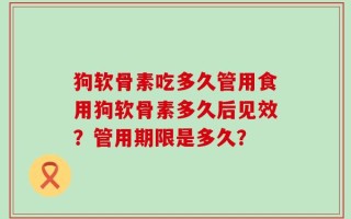 狗软骨素吃多久管用食用狗软骨素多久后见效？管用期限是多久？