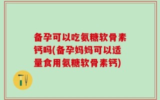 备孕可以吃氨糖软骨素钙吗(备孕妈妈可以适量食用氨糖软骨素钙)