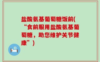 盐酸氨基葡萄糖饭前(“食前服用盐酸氨基葡萄糖，助您维护关节健康”)