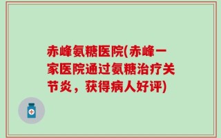 赤峰氨糖医院(赤峰一家医院通过氨糖治疗关节炎，获得病人好评)