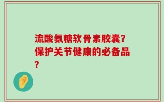 流酸氨糖软骨素胶囊？保护关节健康的必备品？