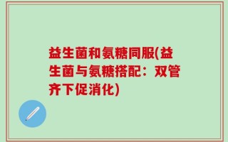 益生菌和氨糖同服(益生菌与氨糖搭配：双管齐下促消化)