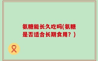 氨糖能长久吃吗(氨糖是否适合长期食用？)