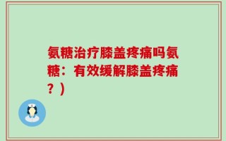 氨糖治疗膝盖疼痛吗氨糖：有效缓解膝盖疼痛？)