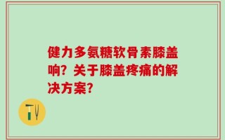 健力多氨糖软骨素膝盖响？关于膝盖疼痛的解决方案？