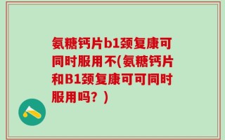 氨糖钙片b1颈复康可同时服用不(氨糖钙片和B1颈复康可可同时服用吗？)