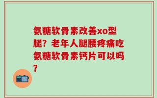氨糖软骨素改善xo型腿？老年人腿腰疼痛吃氨糖软骨素钙片可以吗？