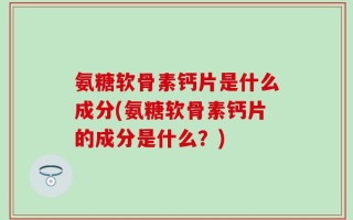 氨糖软骨素钙片是什么成分(氨糖软骨素钙片的成分是什么？)