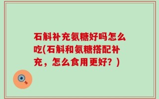 石斛补充氨糖好吗怎么吃(石斛和氨糖搭配补充，怎么食用更好？)
