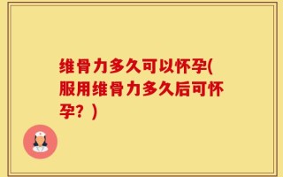 维骨力多久可以怀孕(服用维骨力多久后可怀孕？)