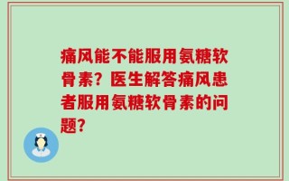 痛风能不能服用氨糖软骨素？医生解答痛风患者服用氨糖软骨素的问题？
