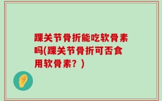踝关节骨折能吃软骨素吗(踝关节骨折可否食用软骨素？)
