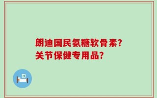 朗迪国民氨糖软骨素？关节保健专用品？