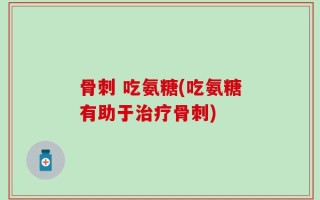 骨刺 吃氨糖(吃氨糖有助于治疗骨刺)