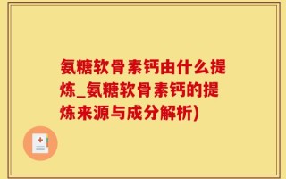 氨糖软骨素钙由什么提炼_氨糖软骨素钙的提炼来源与成分解析)