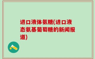 进口液体氨糖(进口液态氨基葡萄糖的新闻报道)