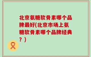 北京氨糖软骨素哪个品牌最好(北京市场上氨糖软骨素哪个品牌经典？)